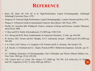 REFERENCE
 Knox JH, Done JN, Fell AF et al. High-Performance Liquid Chromatography. Edinburgh:
Edinburgh University Press; 1978.
 Simpson CF. Practical High-Performance Liquid Chromatography. London: Heyden and Son; 1976.
 Pungor E. A Practical Guide to Instrumental Analysis. Boca Raton: CRC Press; 1995.
 Moffat AC, Osselton MD, Widdop B. Clarke’s Analysis of Drugs and Poisons. London: Pharmace
utical Press; 2004.
 Y. Shen and R.D. Smith, Electrophoresis 23 (2002) pp. 3106-3124.
 D.A. Skoog and D.M. West, Fundamentals of Analytical Chemistry, 3rd edit., pp. 643-649.
 D. Sievers, M.E. Swartz and B.J. Murphy, G.I.T. Laboratory Journal (2004) pp.43-45.(2004) pp.
503-504
 L.A. Colon, J.M. Cintron, J.A. Anspach, A.M. Fermier and K.A. Swinney, The Analyst 129
 L.R. Snyder, J.J. Kirkland and J.L. Glajch, Practical HPLC Method development, 2nd edit., pp. 41-
43.
 J.C. Giddings, Dynamics of Chromatography: Part I Principles and Theory (Marcel Dekker, Inc.,
New York: 1965) pp. 25-26, 229-230.
 J.M. Cintron and L.A. Colon, The Analyst 127 (2002) pp. 701-704. A.D. Jerkovich, J.S. Mellors
and J.W. Jorgenson, LCGC 21 (July 2003) pp. 600-611. 64
 