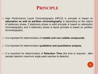 PRINCIPLE
8
 High Performance Liquid Chromatography [HPLC] is principle is based on
adsorption as well as partition chromatography is depending on the nature
of stationary phase, if stationary phase is solid principle is based on adsorption
chromatography and if stationary phase is liquid principle is based on partition
chromatography.
 It is important for determination of volatile and non volatile compounds.
 It is important for determination qualitative and quantitative analysis.
 It is important for determination of Retention Time (the time is required , after
sample injection maximum angle peak reaches to detector)
 