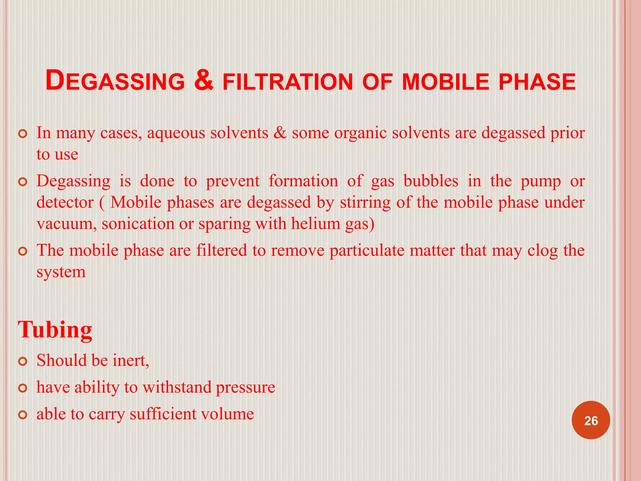 DEGASSING & FILTRATION OF MOBILE PHASE
 In many cases, aqueous solvents & some organic solvents are degassed prior
to use
 Degassing is done to prevent formation of gas bubbles in the pump or
detector ( Mobile phases are degassed by stirring of the mobile phase under
vacuum, sonication or sparing with helium gas)
 The mobile phase are filtered to remove particulate matter that may clog the
system
Tubing
 Should be inert,
 have ability to withstand pressure
 able to carry sufficient volume 26
 