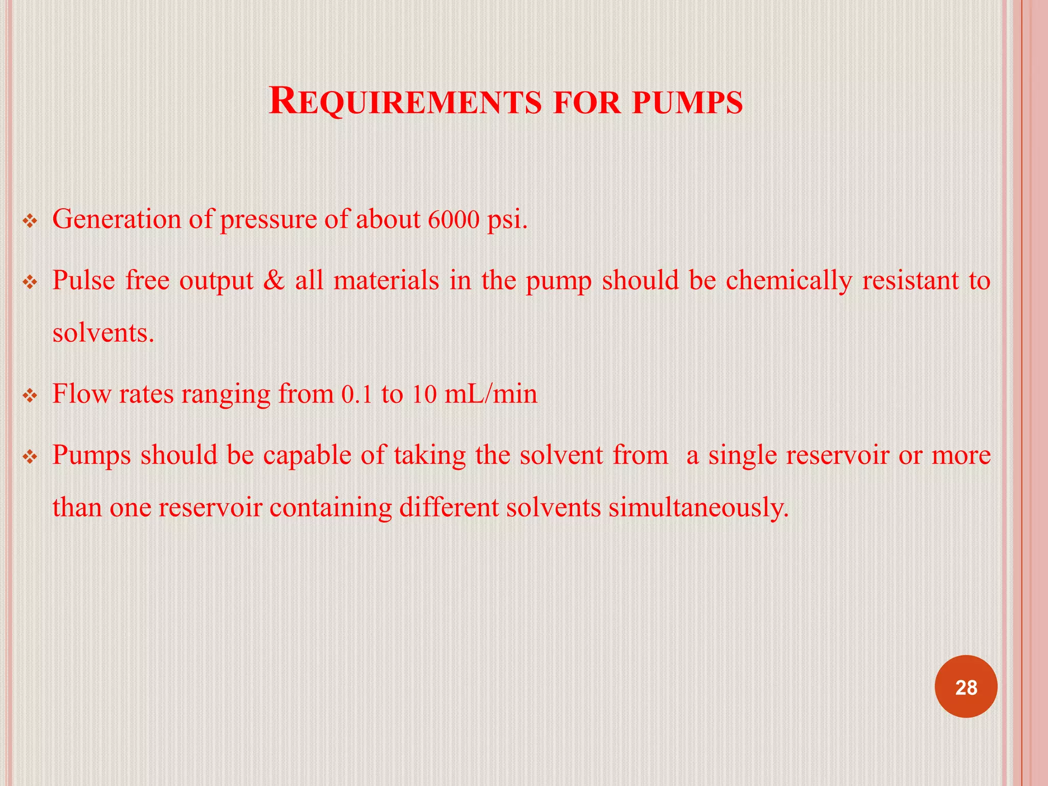 REQUIREMENTS FOR PUMPS
 Generation of pressure of about 6000 psi.
 Pulse free output & all materials in the pump should be chemically resistant to
solvents.
 Flow rates ranging from 0.1 to 10 mL/min
 Pumps should be capable of taking the solvent from a single reservoir or more
than one reservoir containing different solvents simultaneously.
28
 