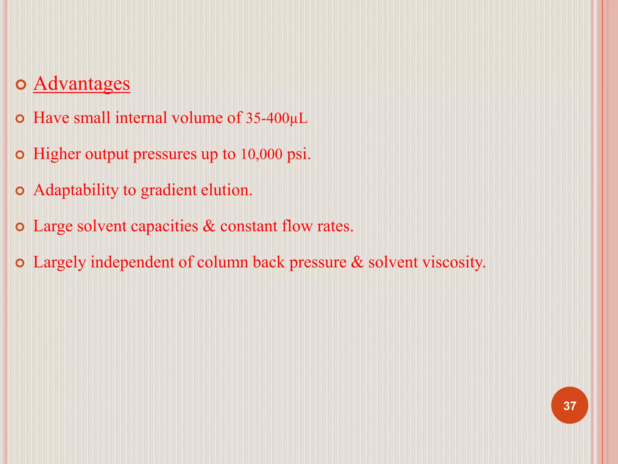 Advantages
 Have small internal volume of 35-400µL
 Higher output pressures up to 10,000 psi.
 Adaptability to gradient elution.
 Large solvent capacities & constant flow rates.
 Largely independent of column back pressure & solvent viscosity.
37
 