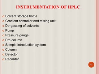 INSTRUMENTATION OF HPLC
 Solvent storage bottle
 Gradient controller and mixing unit
 De-gassing of solvents
 Pump
 Pressure gauge
 Pre-column
 Sample introduction system
 Column
 Detector
 Recorder
17
 