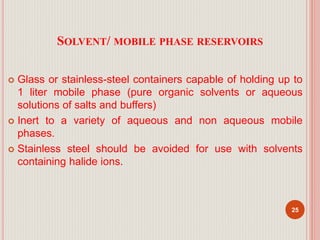 SOLVENT/ MOBILE PHASE RESERVOIRS
 Glass or stainless-steel containers capable of holding up to
1 liter mobile phase (pure organic solvents or aqueous
solutions of salts and buffers)
 Inert to a variety of aqueous and non aqueous mobile
phases.
 Stainless steel should be avoided for use with solvents
containing halide ions.
25
 