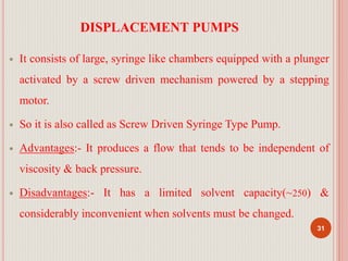 DISPLACEMENT PUMPS
 It consists of large, syringe like chambers equipped with a plunger
activated by a screw driven mechanism powered by a stepping
motor.
 So it is also called as Screw Driven Syringe Type Pump.
 Advantages:- It produces a flow that tends to be independent of
viscosity & back pressure.
 Disadvantages:- It has a limited solvent capacity(~250) &
considerably inconvenient when solvents must be changed.
31
 