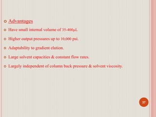  Advantages
 Have small internal volume of 35-400µL
 Higher output pressures up to 10,000 psi.
 Adaptability to gradient elution.
 Large solvent capacities & constant flow rates.
 Largely independent of column back pressure & solvent viscosity.
37
 