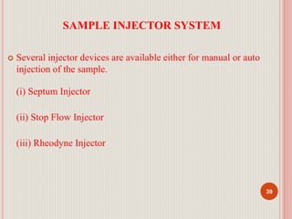 SAMPLE INJECTOR SYSTEM
 Several injector devices are available either for manual or auto
injection of the sample.
(i) Septum Injector
(ii) Stop Flow Injector
(iii) Rheodyne Injector
39
 