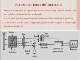 REFRACTIVE INDEX (RI) DETECTOR
 Detection occurs when the light is bent due to samples eluting from the columns, and
this is read as a disparity b/w the two channels.
 It is not much used for analytical applications because of low sensitivity & specificity.
 When a solute is in the sample compartment, refractive index changes will shift the light
beam from the detector.
53
 