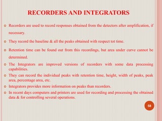 RECORDERS AND INTEGRATORS
 Recorders are used to record responses obtained from the detectors after amplification, if
necessary.
 They record the baseline & all the peaks obtained with respect tot time.
 Retention time can be found out from this recordings, but area under curve cannot be
determined.
 The Integrators are improved versions of recorders with some data processing
capabilities.
 They can record the individual peaks with retention time, height, width of peaks, peak
area, percentage area, etc.
 Integrators provides more information on peaks than recorders.
 In recent days computers and printers are used for recording and processing the obtained
data & for controlling several operations.
58
 