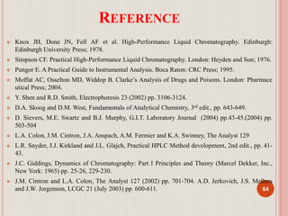 REFERENCE
 Knox JH, Done JN, Fell AF et al. High-Performance Liquid Chromatography. Edinburgh:
Edinburgh University Press; 1978.
 Simpson CF. Practical High-Performance Liquid Chromatography. London: Heyden and Son; 1976.
 Pungor E. A Practical Guide to Instrumental Analysis. Boca Raton: CRC Press; 1995.
 Moffat AC, Osselton MD, Widdop B. Clarke’s Analysis of Drugs and Poisons. London: Pharmace
utical Press; 2004.
 Y. Shen and R.D. Smith, Electrophoresis 23 (2002) pp. 3106-3124.
 D.A. Skoog and D.M. West, Fundamentals of Analytical Chemistry, 3rd edit., pp. 643-649.
 D. Sievers, M.E. Swartz and B.J. Murphy, G.I.T. Laboratory Journal (2004) pp.43-45.(2004) pp.
503-504
 L.A. Colon, J.M. Cintron, J.A. Anspach, A.M. Fermier and K.A. Swinney, The Analyst 129
 L.R. Snyder, J.J. Kirkland and J.L. Glajch, Practical HPLC Method development, 2nd edit., pp. 41-
43.
 J.C. Giddings, Dynamics of Chromatography: Part I Principles and Theory (Marcel Dekker, Inc.,
New York: 1965) pp. 25-26, 229-230.
 J.M. Cintron and L.A. Colon, The Analyst 127 (2002) pp. 701-704. A.D. Jerkovich, J.S. Mellors
and J.W. Jorgenson, LCGC 21 (July 2003) pp. 600-611. 64
 
