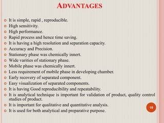 ADVANTAGES
 It is simple, rapid , reproducible.
 High sensitivity.
 High performance.
 Rapid process and hence time saving.
 It is having a high resolution and separation capacity.
 Accuracy and Precision.
 Stationary phase was chemically innert.
 Wide varities of stationary phase.
 Mobile phase was chemically innert.
 Less requirement of mobile phase in developing chamber.
 Early recovery of separated component.
 Easy visualization of separated components.
 It is having Good reproducibility and repeatability.
 It is analytical technique is important for validation of product, quality control
studies of product.
 It is important for qualitative and quantitative analysis.
 It is used for both analytical and preparative purpose.
10
 