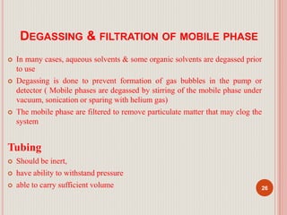 DEGASSING & FILTRATION OF MOBILE PHASE
 In many cases, aqueous solvents & some organic solvents are degassed prior
to use
 Degassing is done to prevent formation of gas bubbles in the pump or
detector ( Mobile phases are degassed by stirring of the mobile phase under
vacuum, sonication or sparing with helium gas)
 The mobile phase are filtered to remove particulate matter that may clog the
system
Tubing
 Should be inert,
 have ability to withstand pressure
 able to carry sufficient volume 26
 