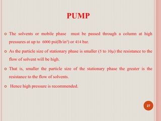 PUMP
 The solvents or mobile phase must be passed through a column at high
pressures at up to 6000 psi(lb/in²) or 414 bar.
 As the particle size of stationary phase is smaller (5 to 10µ) the resistance to the
flow of solvent will be high.
 That is, smaller the particle size of the stationary phase the greater is the
resistance to the flow of solvents.
 Hence high pressure is recommended.
27
 