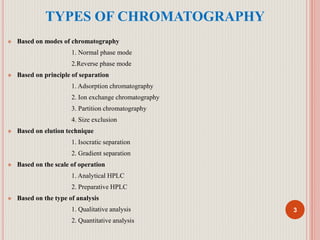 TYPES OF CHROMATOGRAPHY
 Based on modes of chromatography
1. Normal phase mode
2.Reverse phase mode
 Based on principle of separation
1. Adsorption chromatography
2. Ion exchange chromatography
3. Partition chromatography
4. Size exclusion
 Based on elution technique
1. Isocratic separation
2. Gradient separation
 Based on the scale of operation
1. Analytical HPLC
2. Preparative HPLC
 Based on the type of analysis
1. Qualitative analysis
2. Quantitative analysis
3
 