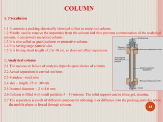 COLUMN
1. Precolumn
1.1 It contains a packing chemically identical to that in analytical column.
1.2 Mainly used to remove the impurities from the solvent and thus prevents contamination of the analytical
column, it can protect analytical column.
1.3 It is also called as guard column or protective column.
1.4 it is having large particle size.
1.5 It is having short length of 2 to 10 cm, so does not affect separation.
2. Analytical column
2.1 The success or failure of analysis depends upon choice of column.
2.2 Actual separation is carried out here.
2.3 Stainless –steel tube
2.4 size – length -25 to 100 cm
2.5 Internal diameter – 2 to 4.6 mm
2.6 Column is filled with small particles 5 – 10 micron. The solid support can be silica gel, alumina.
2.7 The separation is result of different components adhering to or diffusion into the packing particles when
the mobile phase is forced through column.
45
 