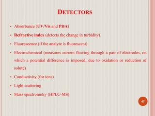 DETECTORS
 Absorbance (UV/Vis and PDA)
 Refractive index (detects the change in turbidity)
 Fluorescence (if the analyte is fluorescent)
 Electrochemical (measures current flowing through a pair of electrodes, on
which a potential difference is imposed, due to oxidation or reduction of
solute)
 Conductivity (for ions)
 Light scattering
 Mass spectrometry (HPLC-MS)
47
 