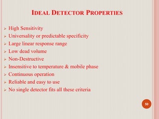 IDEAL DETECTOR PROPERTIES
 High Sensitivity
 Universality or predictable specificity
 Large linear response range
 Low dead volume
 Non-Destructive
 Insensitive to temperature & mobile phase
 Continuous operation
 Reliable and easy to use
 No single detector fits all these criteria
50
 