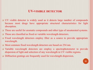 UV-VISIBLE DETECTOR
 UV visible detector is widely used as it detects large number of compounds
because most drugs have appropriate structural characteristics for light
absorption.
 These are useful for aromatic compounds and other type of unsaturated systems.
 These are classified as fixed or variable wavelength detectors.
 Fixed wavelength detectors employ filter as a source to provide appropriate
wavelength.
 Most common fixed wavelength detectors are based on 254 nm.
 Variable wavelength detectors are employ a spectrophotometer to provide
dispersion of light and selection of any wavelength in UV visible regions.
 Diffraction gratings are frequently used for wavelength dispersion.
51
 