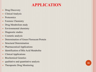 APPLICATION
 Drug Discovery
 Clinical Analysis
 Proteomics
 Forensic Chemistry
 Drug Metabolism study
 Environmental chemistry
 Diagnostic studies
 Cosmetic analysis
 Determination of Green Florescent Protein
 Structural Determination
 Pharmaceutical Applications
 Identification of Bile Acid Metabolite
 Clinical Applications
 Biochemical Genetics
 qualitative and quantitative analysis
 Therapeutic Drug Monitoring
63
 