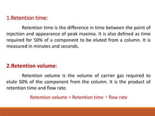 1.Retention time:
Retention time is the difference in time between the point of
injection and appearance of peak maxima. It is also defined as time
required for 50% of a component to be eluted from a column. It is
measured in minutes and seconds.
2.Retention volume:
Retention volume is the volume of carrier gas required to
elute 50% of the component from the column. It is the product of
retention time and flow rate.
Retention volume = Retention time × flow rate
 
