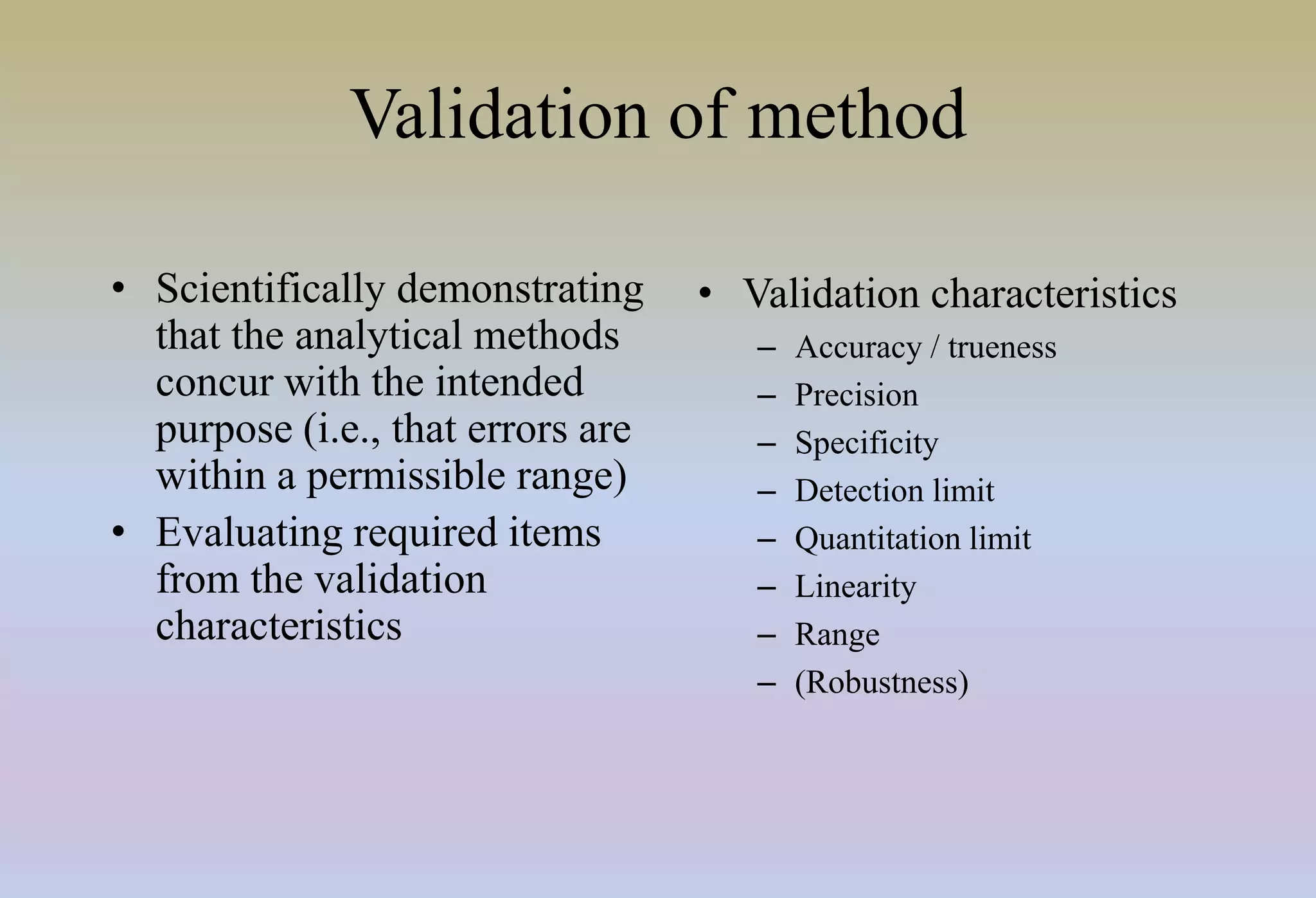 Validation of method
• Scientifically demonstrating
that the analytical methods
concur with the intended
purpose (i.e., that errors are
within a permissible range)
• Evaluating required items
from the validation
characteristics
• Validation characteristics
– Accuracy / trueness
– Precision
– Specificity
– Detection limit
– Quantitation limit
– Linearity
– Range
– (Robustness)
 
