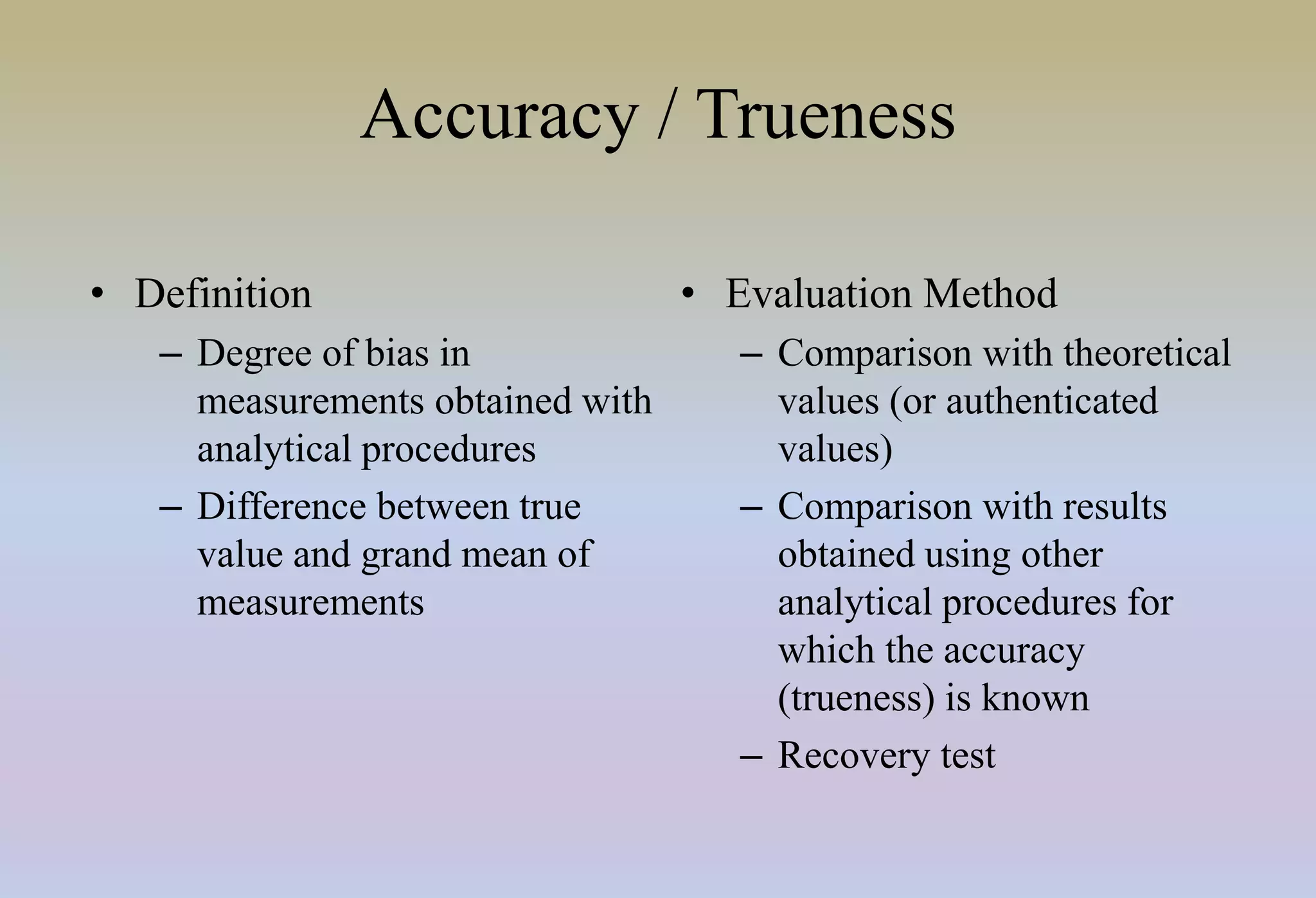 Accuracy / Trueness
• Definition
– Degree of bias in
measurements obtained with
analytical procedures
– Difference between true
value and grand mean of
measurements
• Evaluation Method
– Comparison with theoretical
values (or authenticated
values)
– Comparison with results
obtained using other
analytical procedures for
which the accuracy
(trueness) is known
– Recovery test
 