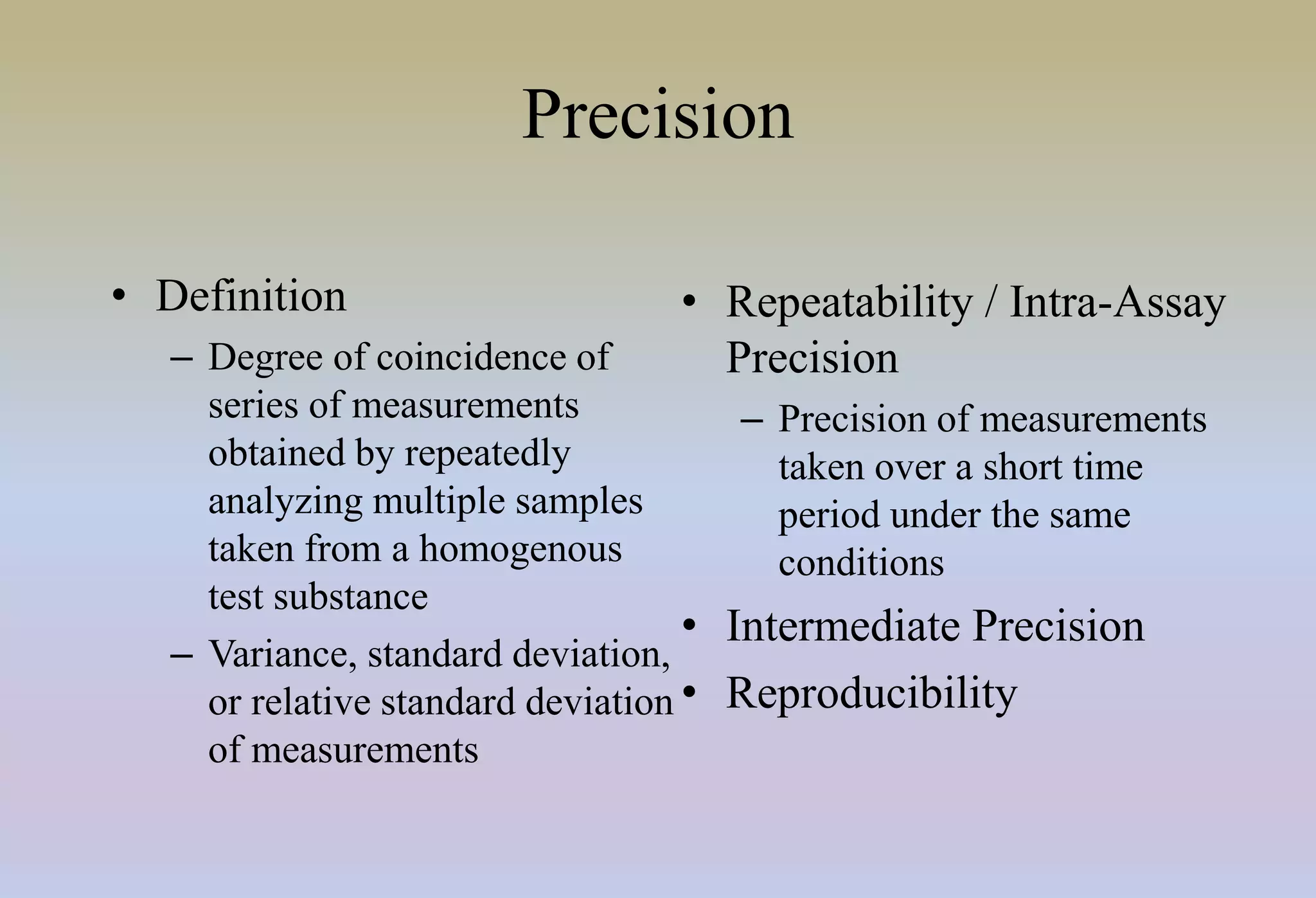 Precision
• Definition
– Degree of coincidence of
series of measurements
obtained by repeatedly
analyzing multiple samples
taken from a homogenous
test substance
– Variance, standard deviation,
or relative standard deviation
of measurements
• Repeatability / Intra-Assay
Precision
– Precision of measurements
taken over a short time
period under the same
conditions
• Intermediate Precision
• Reproducibility
 