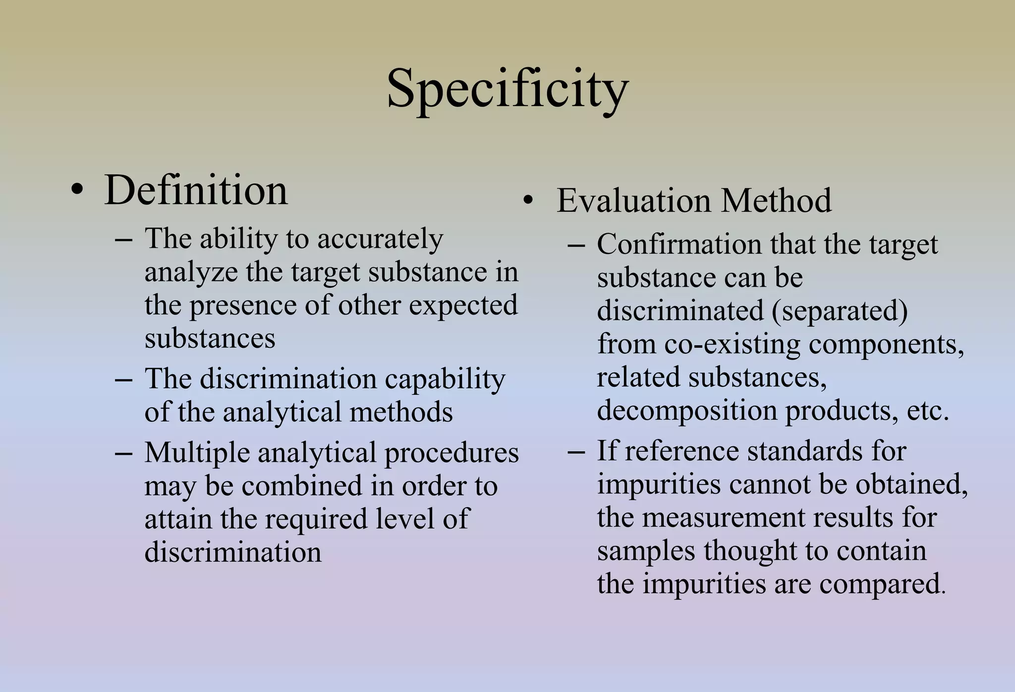 Specificity
• Definition
– The ability to accurately
analyze the target substance in
the presence of other expected
substances
– The discrimination capability
of the analytical methods
– Multiple analytical procedures
may be combined in order to
attain the required level of
discrimination
• Evaluation Method
– Confirmation that the target
substance can be
discriminated (separated)
from co-existing components,
related substances,
decomposition products, etc.
– If reference standards for
impurities cannot be obtained,
the measurement results for
samples thought to contain
the impurities are compared.
 