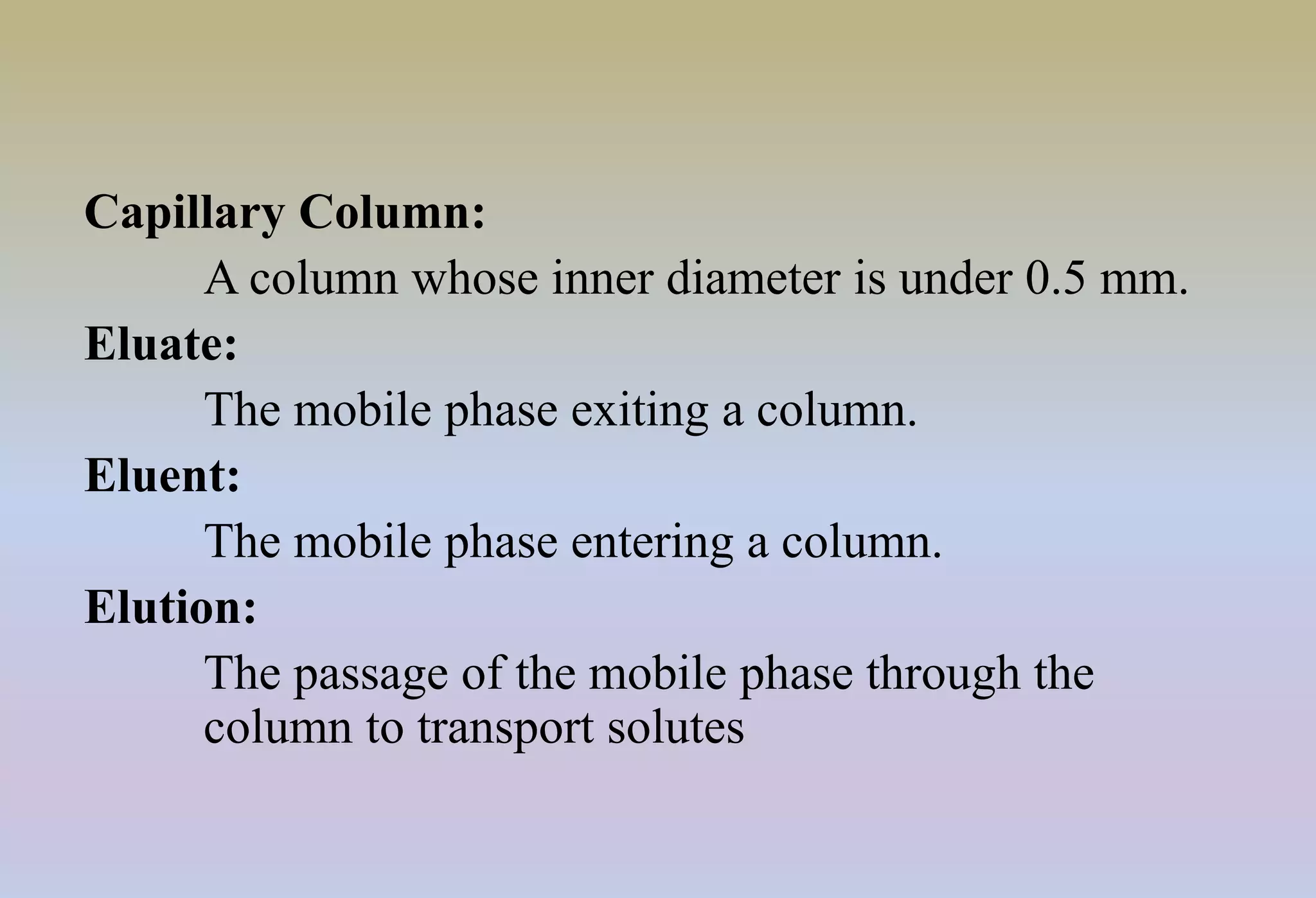 Capillary Column:
A column whose inner diameter is under 0.5 mm.
Eluate:
The mobile phase exiting a column.
Eluent:
The mobile phase entering a column.
Elution:
The passage of the mobile phase through the
column to transport solutes
 