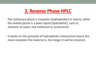 2. Reverse Phase HPLC
• The stationary phase is nonpolar (hydrophobic) in nature, while
the mobile phase is a polar liquid (hydrophilic), such as
mixtures of water and methanol or acetonitrile.
• It works on the principle of hydrophobic interactions hence the
more nonpolar the material is, the longer it will be retained.
 