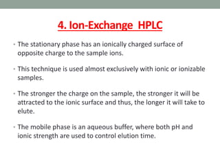 4. Ion-Exchange HPLC
• The stationary phase has an ionically charged surface of
opposite charge to the sample ions.
• This technique is used almost exclusively with ionic or ionizable
samples.
• The stronger the charge on the sample, the stronger it will be
attracted to the ionic surface and thus, the longer it will take to
elute.
• The mobile phase is an aqueous buffer, where both pH and
ionic strength are used to control elution time.
 