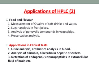 Applications of HPLC (2)
 Food and Flavour
1. Measurement of Quality of soft drinks and water.
2. Sugar analysis in fruit juices.
3. Analysis of polycyclic compounds in vegetables.
4. Preservative analysis.
 Applications in Clinical Tests
1. Urine analysis, antibiotics analysis in blood.
2. Analysis of bilirubin, biliverdin in hepatic disorders.
3. Detection of endogenous Neuropeptides in extracellular
fluid of brain etc.
 