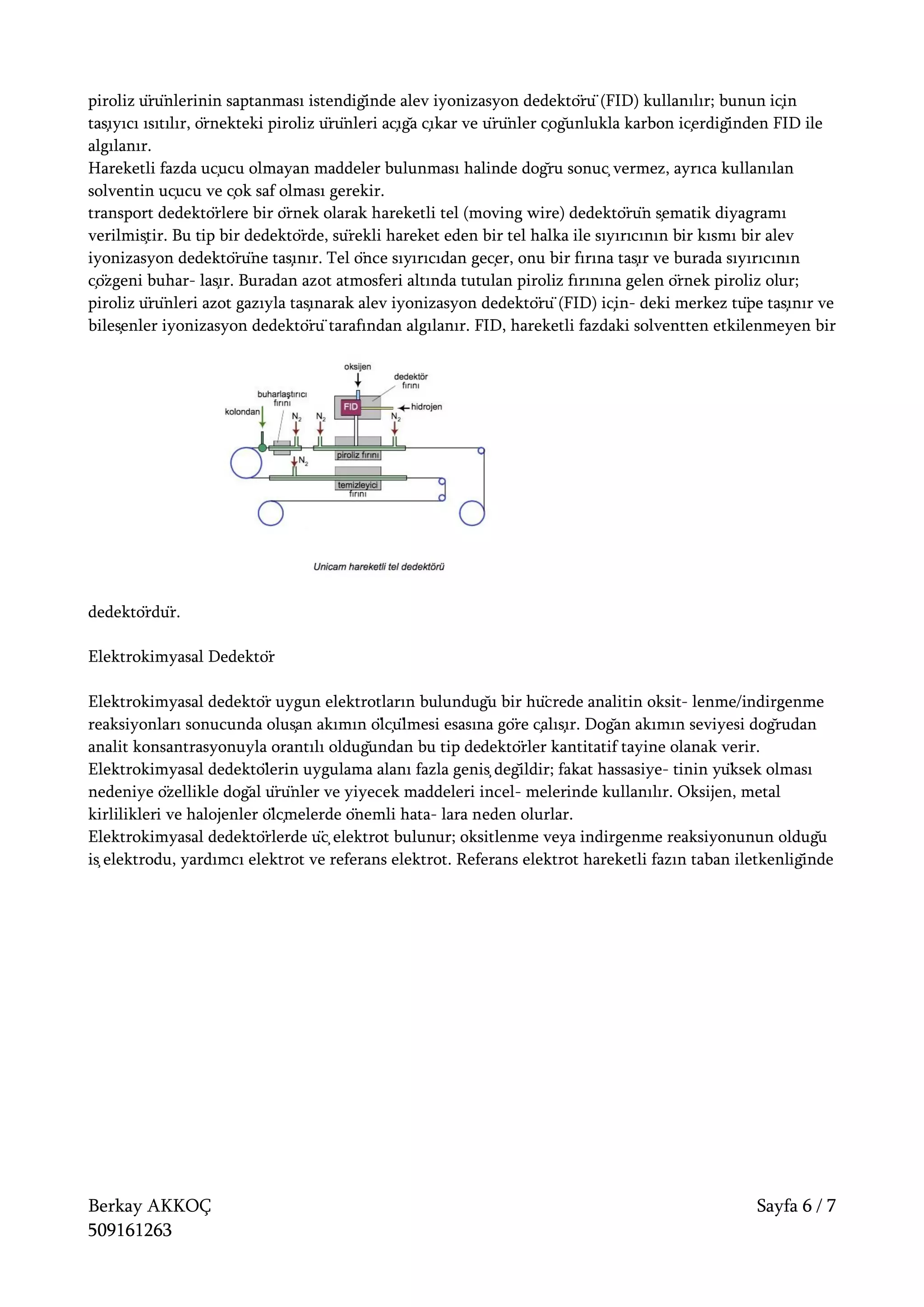 Berkay AKKOÇ Sayfa 6 / 7
509161263
piroliz ürünlerinin saptanması istendiğinde alev iyonizasyon dedektörü (FID) kullanılır; bunun için
taşıyıcı ısıtılır, örnekteki piroliz ürünleri açığa çıkar ve ürünler çoğunlukla karbon içerdiğinden FID ile
algılanır.
Hareketli fazda uçucu olmayan maddeler bulunması halinde doğru sonuç vermez, ayrıca kullanılan
solventin uçucu ve çok saf olması gerekir.
transport dedektörlere bir örnek olarak hareketli tel (moving wire) dedektörün şematik diyagramı
verilmiştir. Bu tip bir dedektörde, sürekli hareket eden bir tel halka ile sıyırıcının bir kısmı bir alev
iyonizasyon dedektörüne taşınır. Tel önce sıyırıcıdan geçer, onu bir fırına taşır ve burada sıyırıcının
çözgeni buhar- laşır. Buradan azot atmosferi altında tutulan piroliz fırınına gelen örnek piroliz olur;
piroliz ürünleri azot gazıyla taşınarak alev iyonizasyon dedektörü (FID) için- deki merkez tüpe taşınır ve
bileşenler iyonizasyon dedektörü tarafından algılanır. FID, hareketli fazdaki solventten etkilenmeyen bir
dedektördür.
Elektrokimyasal Dedektör
Elektrokimyasal dedektör uygun elektrotların bulunduğu bir hücrede analitin oksit- lenme/indirgenme
reaksiyonları sonucunda oluşan akımın ölçülmesi esasına göre çalışır. Doğan akımın seviyesi doğrudan
analit konsantrasyonuyla orantılı olduğundan bu tip dedektörler kantitatif tayine olanak verir.
Elektrokimyasal dedektölerin uygulama alanı fazla geniş değildir; fakat hassasiye- tinin yüksek olması
nedeniye özellikle doğal ürünler ve yiyecek maddeleri incel- melerinde kullanılır. Oksijen, metal
kirlilikleri ve halojenler ölçmelerde önemli hata- lara neden olurlar.
Elektrokimyasal dedektörlerde üç elektrot bulunur; oksitlenme veya indirgenme reaksiyonunun olduğu
iş elektrodu, yardımcı elektrot ve referans elektrot. Referans elektrot hareketli fazın taban iletkenliğinde
 