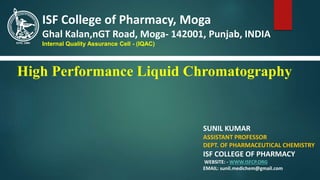 High Performance Liquid Chromatography
SUNIL KUMAR
ASSISTANT PROFESSOR
DEPT. OF PHARMACEUTICAL CHEMISTRY
ISF COLLEGE OF PHARMACY
WEBSITE: - WWW.ISFCP.ORG
EMAIL: sunil.medichem@gmail.com
ISF College of Pharmacy, Moga
Ghal Kalan,nGT Road, Moga- 142001, Punjab, INDIA
Internal Quality Assurance Cell - (IQAC)
 