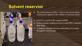  The mobile phase in HPLC refers to the solvent being
continuously applied to the column or stationary phase.
 It acts as a carrier to the sample solution
 It also contains washing solvent to wash HPLC machine
after work.
 A sample is injected into the mobile phase of an assay
through the injector port.
 
