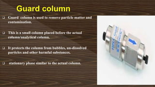  Guard column is used to remove particle matter and
contamination.
 This is a small column placed before the actual
column/analytical column.
 It protects the column from bubbles, un-dissolved
particles and other harmful substances.
 stationary phase similar to the actual column.
 