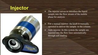  The injector serves to introduce the liquid
sample into the flow stream of the mobile
phase for analysis
 For a manual injector: the knob is manually
operated to deliver the sample to the column.
 Auto injector :In this system the sample are
injected into the flow lines automatically
through self reading.
 