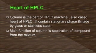 Column is the part of HPLC machine , also called
heart of HPLC . It contain stationary phase &made
by glass or stainless steel.
 Main function of column is separation of compound
from the mixture
 