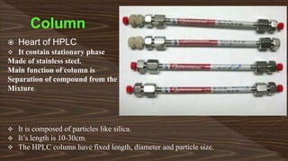  Heart of HPLC
 It contain stationary phase
Made of stainless steel.
Main function of column is
Separation of compound from the
Mixture.
 It is composed of particles like silica.
 It’s length is 10-30cm.
 The HPLC column have fixed length, diameter and particle size.
 