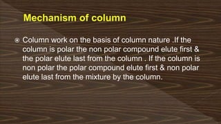  Column work on the basis of column nature .If the
column is polar the non polar compound elute first &
the polar elute last from the column . If the column is
non polar the polar compound elute first & non polar
elute last from the mixture by the column.
 