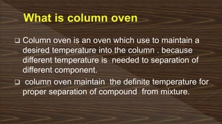  Column oven is an oven which use to maintain a
desired temperature into the column . because
different temperature is needed to separation of
different component.
 column oven maintain the definite temperature for
proper separation of compound from mixture.
 