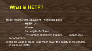 HETP means High Equivalent Theoretical plate
HETP=L/n
Where,
L= Length of column.
n= Number of particles that are responsible
for adsorption.
When the value of HETP is as much lower the quality of the column
is as much better
 