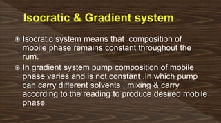  Isocratic system means that composition of
mobile phase remains constant throughout the
rum.
 In gradient system pump composition of mobile
phase varies and is not constant .In which pump
can carry different solvents , mixing & carry
according to the reading to produce desired mobile
phase.
 