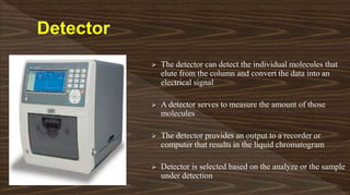  The detector can detect the individual molecules that
elute from the column and convert the data into an
electrical signal
 A detector serves to measure the amount of those
molecules
 The detector provides an output to a recorder or
computer that results in the liquid chromatogram
 Detector is selected based on the analyze or the sample
under detection
 