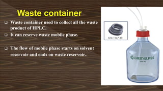  Waste container used to collect all the waste
product of HPLC.
 It can reserve waste mobile phase.
 The flow of mobile phase starts on solvent
reservoir and ends on waste reservoir.
 