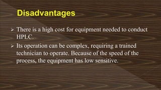  There is a high cost for equipment needed to conduct
HPLC.
 Its operation can be complex, requiring a trained
technician to operate. Because of the speed of the
process, the equipment has low sensitive.
 