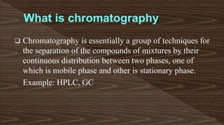  Chromatography is essentially a group of techniques for
the separation of the compounds of mixtures by their
continuous distribution between two phases, one of
which is mobile phase and other is stationary phase.
Example: HPLC, GC
 
