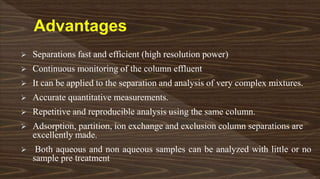  Separations fast and efficient (high resolution power)
 Continuous monitoring of the column effluent
 It can be applied to the separation and analysis of very complex mixtures.
 Accurate quantitative measurements.
 Repetitive and reproducible analysis using the same column.
 Adsorption, partition, ion exchange and exclusion column separations are
excellently made.
 Both aqueous and non aqueous samples can be analyzed with little or no
sample pre treatment
 