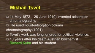  14 May 1872 – 26 June 1919) invented adsorption
chromatography.
 He used liquid-adsorption column
chromatography.(1901)
 Tsvet's work was long ignored for political violence.
 10 years after his death Austrian biochemist
Richard Kuhn and his student
 