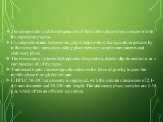  The composition and the temperature of the mobile phase plays a major role in
the separation process
 Its composition and temperature play a major role in the separation process by
influencing the interactions taking place between sample components and
stationary phase.
 The interactions includes hydrophobic (dispersive), dipole–dipole and ionic or a
combination of all the types.
 Traditional liquid chromatography relies on the force of gravity to pass the
mobile phase through the column
 In HPLC 50-350 bar pressure is employed, with the column dimensions of 2.1-
4.6 mm diameter and 30-250 mm length. The stationary phase particles are 2-50
µm, which offers an efficient separation.
 
