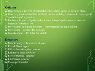 Column
 Depending on the type of application, the column varies in size and make.
 Generally made of stainless steel and packed with high pressure to ensure good
resolution and separation.
 For biomolecules, polyether ether ketone is employed as column material
instead of stainless steel.
 Pre-columns and guard columns – for protecting the main column
 Pre-column – To filter the solvents
 Guard column – TO filter the sample
Detectors
 Used to analyze the column eluents
 Five different types
 UV-visible adsorption detector
 Refractive index detector
 Electrochemical detector
 Fluorescent detector
 Mass spectrometer
 